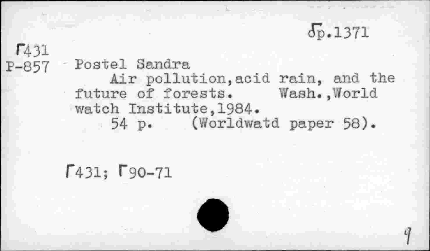 ﻿T431
P-857
Jp.1371
Postel Sandra
Air pollution,acid rain, and the future of forests. Wash.,World watch Institute,1984.
54 p. (Worldwatd paper 58).
F431; f90-71